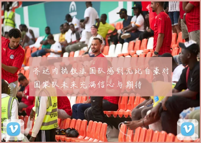 齐达内执教法国队感到无比自豪对国家队未来充满信心与期待
