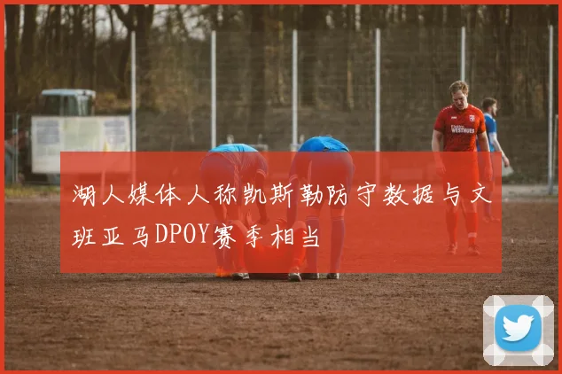 湖人媒体人称凯斯勒防守数据与文班亚马DPOY赛季相当