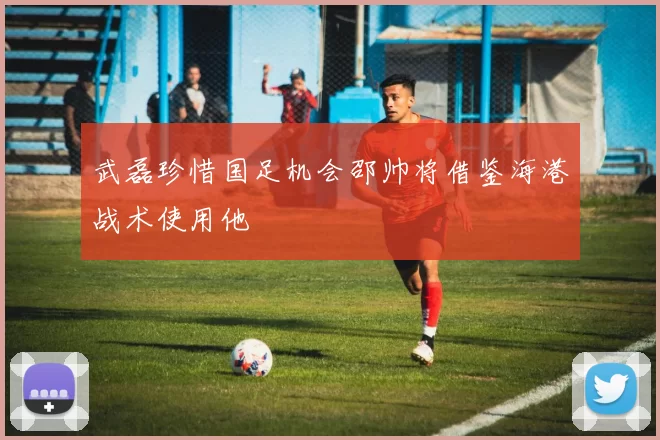 武磊珍惜国足机会邵帅将借鉴海港战术使用他