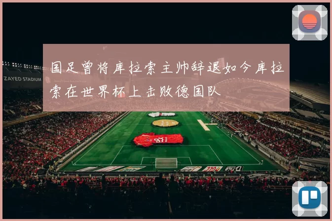 国足曾将库拉索主帅辞退如今库拉索在世界杯上击败德国队
