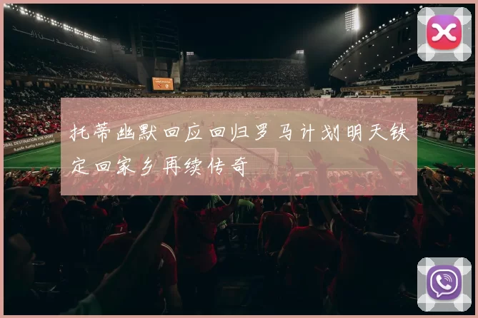 托蒂幽默回应回归罗马计划明天铁定回家乡再续传奇