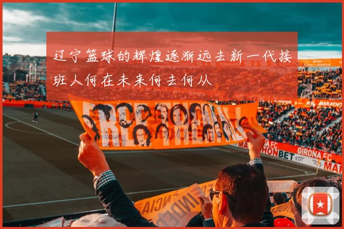辽宁篮球的辉煌逐渐远去新一代接班人何在未来何去何从