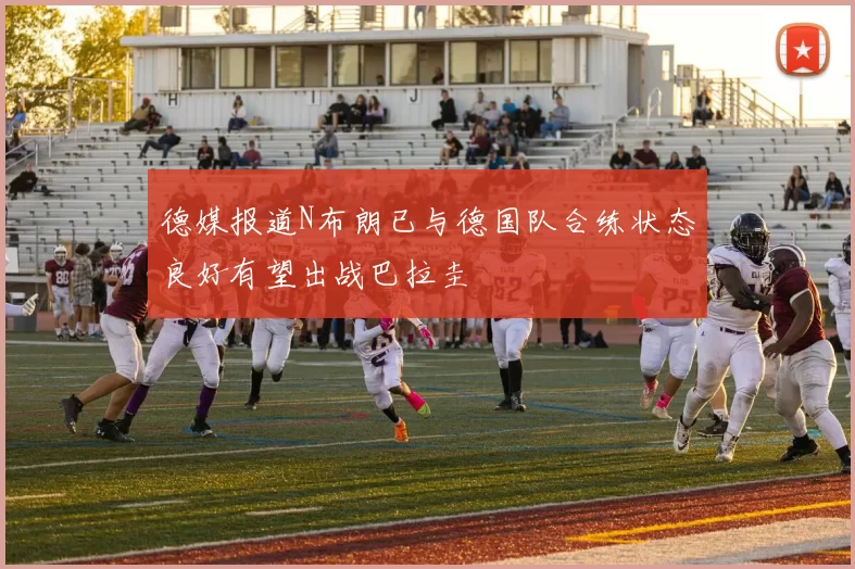 德媒报道N布朗已与德国队合练状态良好有望出战巴拉圭