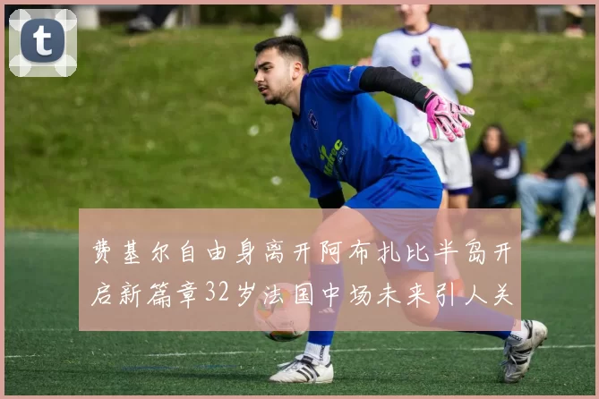 费基尔自由身离开阿布扎比半岛开启新篇章32岁法国中场未来引人关注