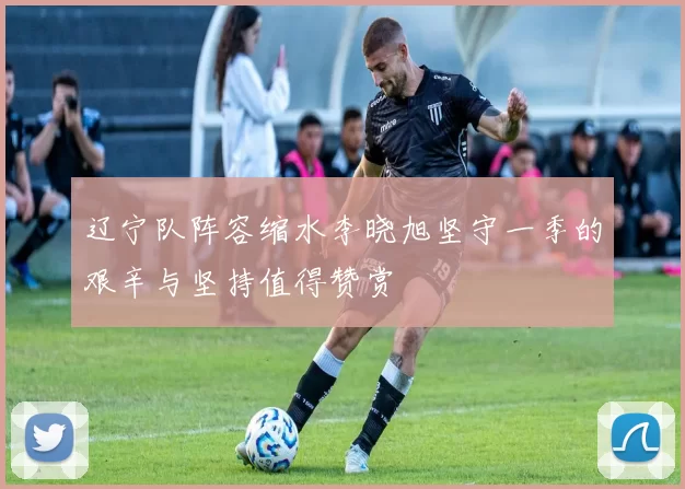 辽宁队阵容缩水李晓旭坚守一季的艰辛与坚持值得赞赏