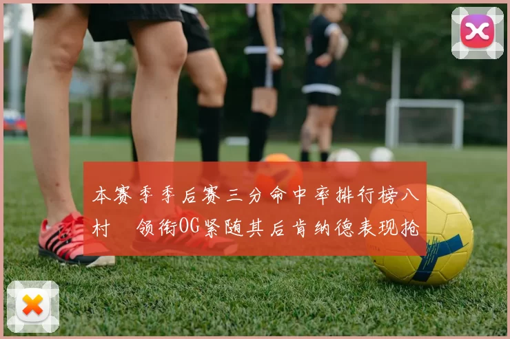 本赛季季后赛三分命中率排行榜八村塁领衔OG紧随其后肯纳德表现抢眼