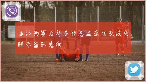 吉拉西赛后与多特总监亲切交谈或暗示留队意向