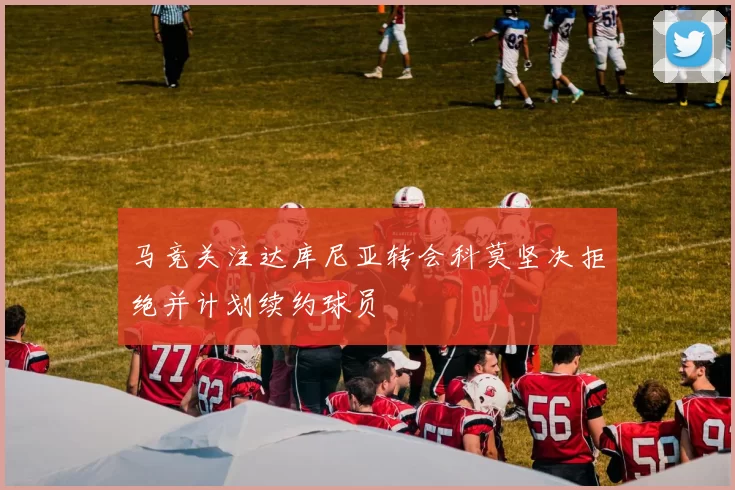 马竞关注达库尼亚转会科莫坚决拒绝并计划续约球员
