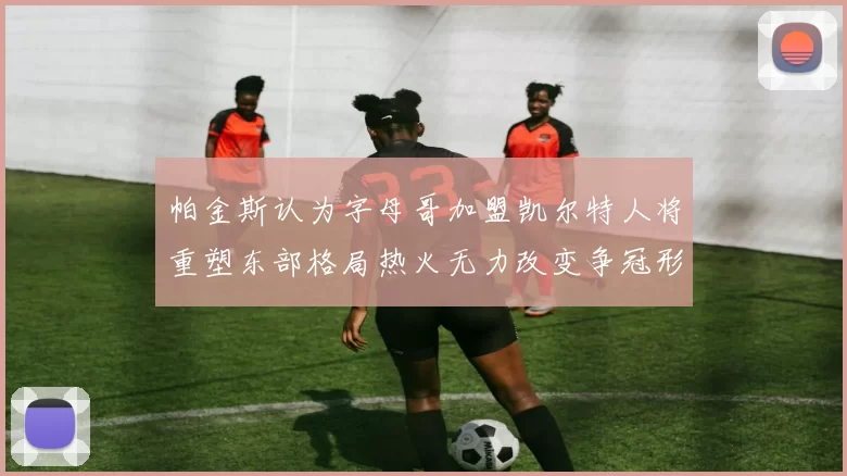 帕金斯认为字母哥加盟凯尔特人将重塑东部格局热火无力改变争冠形势