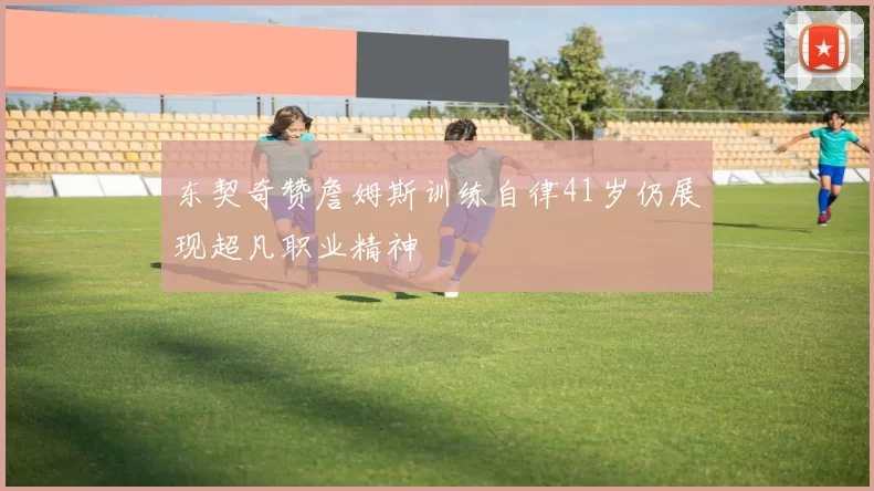东契奇赞詹姆斯训练自律41岁仍展现超凡职业精神