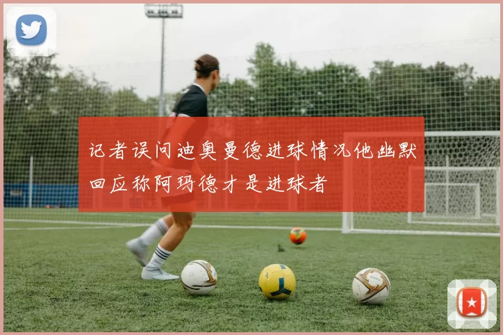 记者误问迪奥曼德进球情况他幽默回应称阿玛德才是进球者
