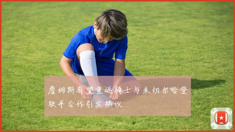 詹姆斯有望重返骑士与米切尔哈登联手合作引发热议