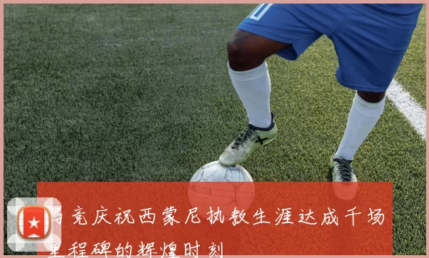 马竞庆祝西蒙尼执教生涯达成千场里程碑的辉煌时刻