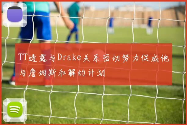 TT透露与Drake关系密切努力促成他与詹姆斯和解的计划