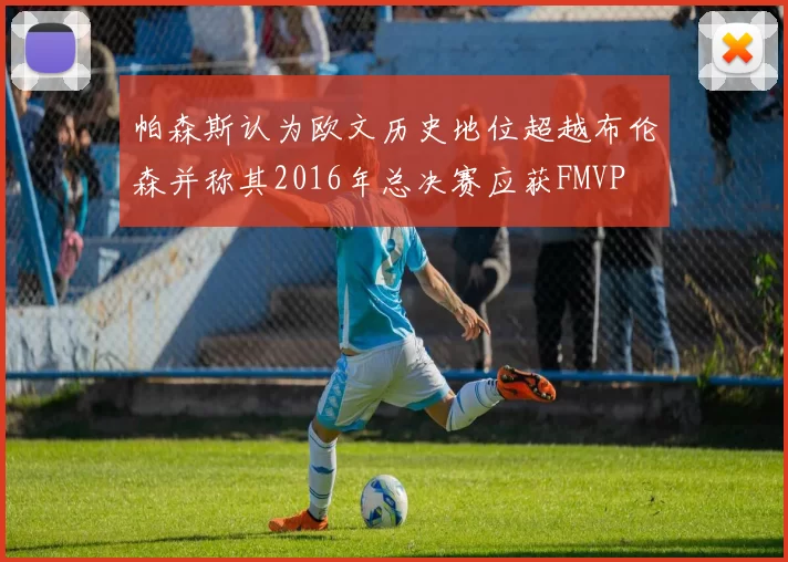 帕森斯认为欧文历史地位超越布伦森并称其2016年总决赛应获FMVP