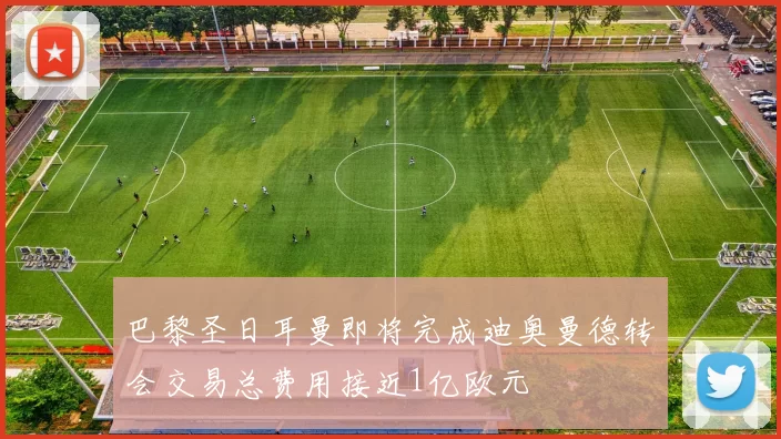 巴黎圣日耳曼即将完成迪奥曼德转会交易总费用接近1亿欧元