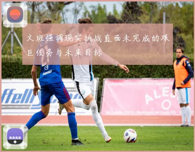 文班强调现实挑战直面未完成的艰巨任务与未来目标