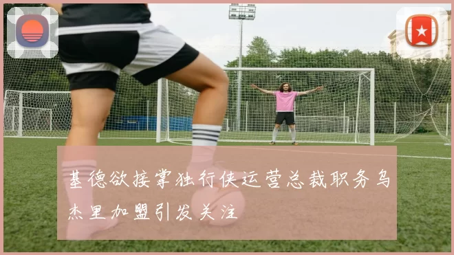 基德欲接掌独行侠运营总裁职务乌杰里加盟引发关注