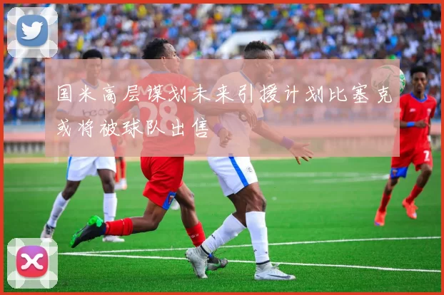 国米高层谋划未来引援计划比塞克或将被球队出售