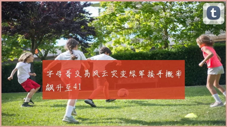 字母哥交易风云突变绿军接手概率飙升至41
